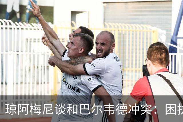 琼阿梅尼谈和巴尔韦德冲突：困扰我的是虚假报道，我们之间没问题